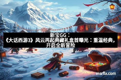 新宝GG：《大话西游3》风云再起典藏礼盒首曝光：重温经典，开启全新冒险